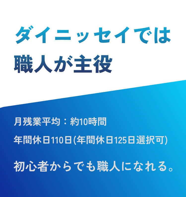 ダイニッセイでは職人が主役 月残業平均:約10時間
年間休日110日(年間休日125日選択可) 初心者からでも職人になれる。
